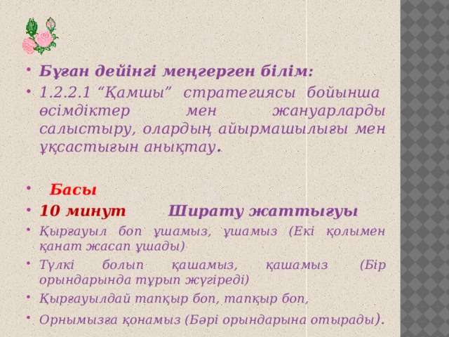 Бұған дейінгі меңгерген білім: 1.2.2.1 “Қамшы” стратегиясы бойынша өсімдіктер мен жануарларды салыстыру, олардың айырмашылығы мен ұқсастығын анықтау .    Басы 10 минут Ширату жаттығуы Қырғауыл боп ұшамыз, ұшамыз (Екi қолымен қанат жасап ұшады) Түлкi болып қашамыз, қашамыз  (Бiр орындарында тұрып жүгiредi) Қырғауылдай тапқыр боп, тапқыр боп, Орнымызға қонамыз (Бәрi орындарына отырады ).