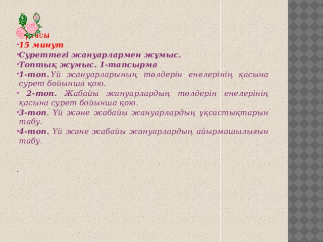 Ортасы 15 минут Суреттегі жануарлармен жұмыс. Топтық жұмыс. 1-тапсырма 1-топ.  Үй жануарларының төлдерін енелерінің қасына сурет бойынша қою.  2-топ. Жабайы жануарлардың төлдерін енелерінің қасына сурет бойынша қою. 3-топ . Үй және жабайы жануарлардың ұқсастықтарын табу. 4-топ. Үй және жабайы жануарлардың айырмашылығын табу.     