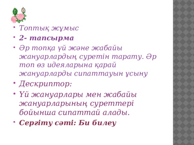 Топтық жұмыс 2- тапсырма Әр топқа үй және жабайы жануарлардың суретін тарату. Әр топ өз идеяларына қарай жануарларды сипаттауын ұсыну Дескриптор: Үй жануарлары мен жабайы жануарларының суреттері бойынша сипаттай алады. Сергіту сәті: Би билеу