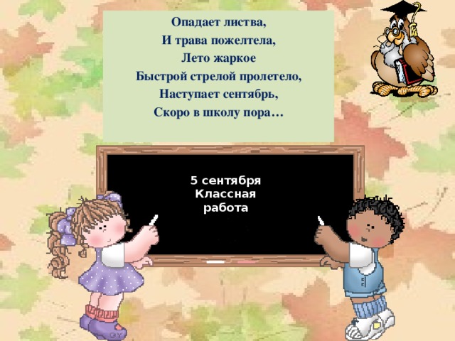 Опадает листва, И трава пожелтела, Лето жаркое Быстрой стрелой пролетело, Наступает сентябрь, Скоро в школу пора… 1 сентября Классная работа 5 сентября Классная работа