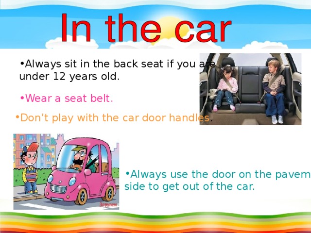 Always sit in the back seat if you are under 12 years old. Wear a seat belt. Don’t play with the car door handles . Always use the door on the pavement