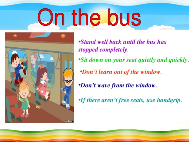 Stand well back until the bus has stopped completely . Sit down on your seat quietly and quickly . Don’t learn out of the window . Don’t wave from the window. If there aren’t free seats, use handgrip .