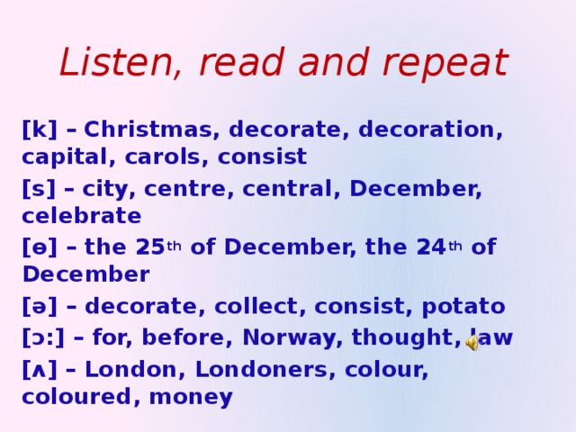 Listen, read and repeat [k] – Christmas, decorate, decoration, capital, carols, consist [s] – city, centre, central, December, celebrate [ɵ] – the 25 th of December, the 24 th of December [ə] – decorate, collect, consist, potato [ɔ:] – for, before, Norway, thought, law [ ʌ ] – London, Londoners, colour, coloured, money