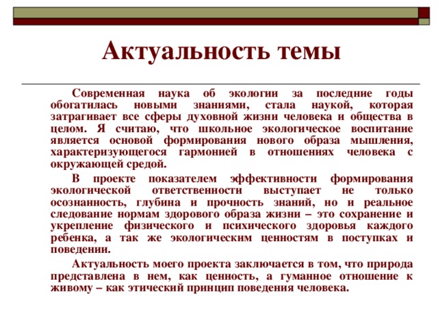 Актуальность темы   Современная наука об экологии за последние годы обогатилась новыми знаниями, стала наукой, которая затрагивает все сферы духовной жизни человека и общества в целом. Я считаю, что школьное экологическое воспитание является основой формирования нового образа мышления, характеризующегося гармонией в отношениях человека с окружающей средой.   В проекте показателем эффективности формирования экологической ответственности выступает не только осознанность, глубина и прочность знаний, но и реальное следование нормам здорового образа жизни – это сохранение и укрепление физического и психического здоровья каждого ребенка, а так же экологическим ценностям в поступках и поведении.   Актуальность моего проекта заключается в том, что природа представлена в нем, как ценность, а гуманное отношение к живому – как этический принцип поведения человека.