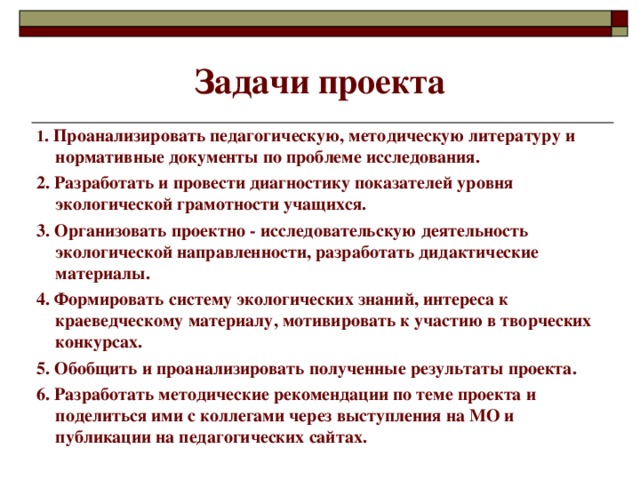 Задачи проекта 1 . Проанализировать педагогическую, методическую литературу и нормативные документы по проблеме исследования. 2. Разработать и провести диагностику показателей уровня экологической грамотности учащихся. 3. Организовать проектно - исследовательскую деятельность экологической направленности, разработать дидактические материалы. 4. Формировать систему экологических знаний, интереса к краеведческому материалу, мотивировать к участию в творческих конкурсах. 5. Обобщить и проанализировать полученные результаты проекта. 6. Разработать методические рекомендации по теме проекта и поделиться ими с коллегами через выступления на МО и публикации на педагогических сайтах.