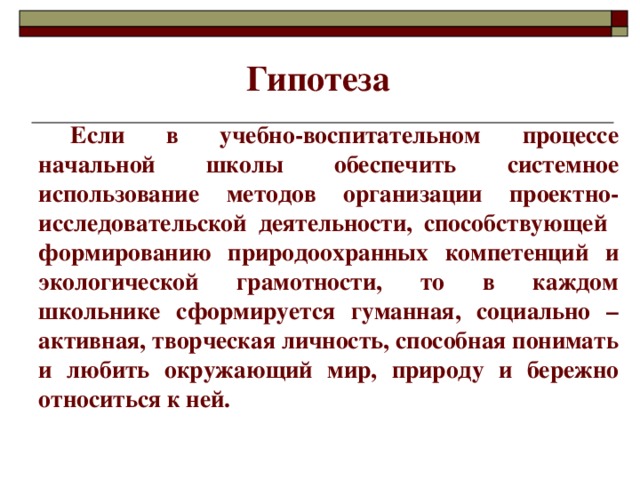 Гипотеза  Если в учебно-воспитательном процессе начальной школы обеспечить системное использование методов организации проектно-исследовательской деятельности, способствующей формированию природоохранных компетенций и экологической грамотности , то в каждом школьнике сформируется гуманная, социально – активная, творческая личность, способная понимать и любить окружающий мир, природу и бережно относиться к ней.