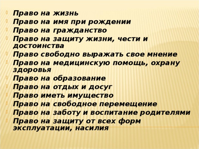 Право на жизнь Право на имя при рождении Право на гражданство Право на защиту жизни, чести и достоинства Право свободно выражать свое мнение Право на медицинскую помощь, охрану здоровья Право на образование Право на отдых и досуг Право иметь имущество Право на свободное перемещение Право на заботу и воспитание родителями Право на защиту от всех форм эксплуатации, насилия