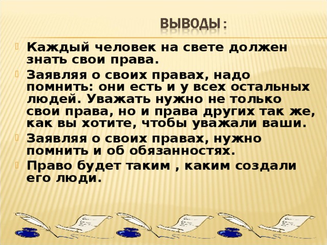 Каждый человек на свете должен знать свои права. Заявляя о своих правах, надо помнить: они есть и у всех остальных людей. Уважать нужно не только свои права, но и права других так же, как вы хотите, чтобы уважали ваши. Заявляя о своих правах, нужно помнить и об обязанностях. Право будет таким , каким создали его люди.