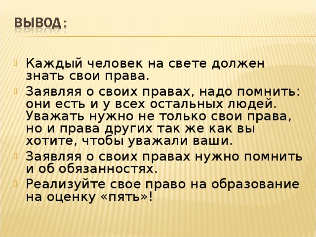 Каждый человек на свете должен знать свои права. Заявляя о своих правах, надо помнить: они есть и у всех остальных людей. Уважать нужно не только свои права, но и права других так же как вы хотите, чтобы уважали ваши. Заявляя о своих правах нужно помнить и об обязанностях. Реализуйте свое право на образование на оценку «пять»!