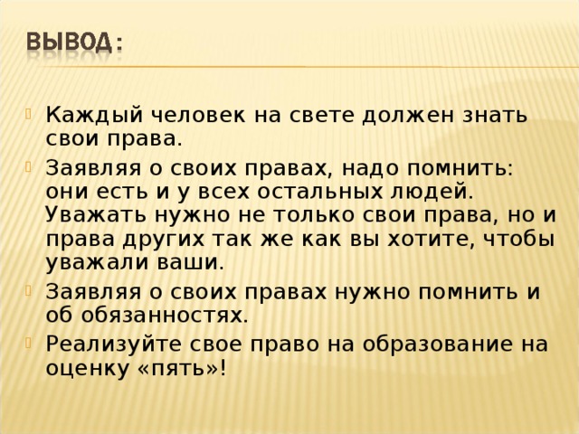 Каждый человек на свете должен знать свои права. Заявляя о своих правах, надо помнить: они есть и у всех остальных людей. Уважать нужно не только свои права, но и права других так же как вы хотите, чтобы уважали ваши. Заявляя о своих правах нужно помнить и об обязанностях. Реализуйте свое право на образование на оценку «пять»!