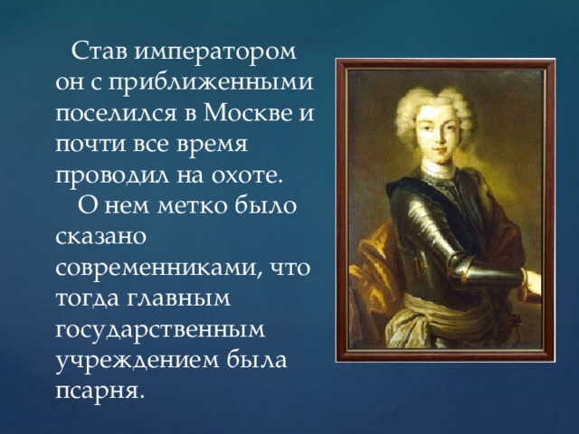 Став императором он с приближенными поселился в Москве и почти все время проводил на охоте.  О нем метко было сказано современниками, что тогда главным государственным учреждением была псарня.