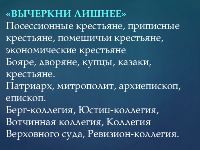 «ВЫЧЕРКНИ ЛИШНЕЕ» Посессионные крестьяне, приписные крестьяне, помещичьи крестьяне, экономические крестьяне Бояре, дворяне, купцы, казаки, крестьяне. Патриарх, митрополит, архиепископ, епископ. Берг-коллегия, Юстиц-коллегия, Вотчинная коллегия, Коллегия Верховного суда, Ревизион-коллегия.