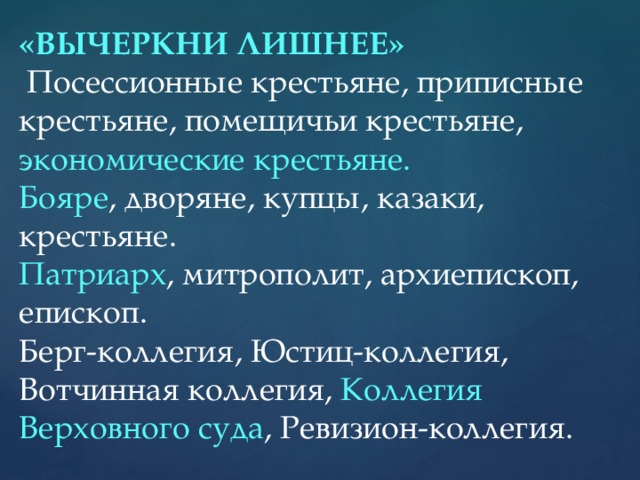 «ВЫЧЕРКНИ ЛИШНЕЕ»  Посессионные крестьяне, приписные крестьяне, помещичьи крестьяне, экономические крестьяне. Бояре , дворяне, купцы, казаки, крестьяне. Патриарх , митрополит, архиепископ, епископ. Берг-коллегия, Юстиц-коллегия, Вотчинная коллегия, Коллегия Верховного суда , Ревизион-коллегия.