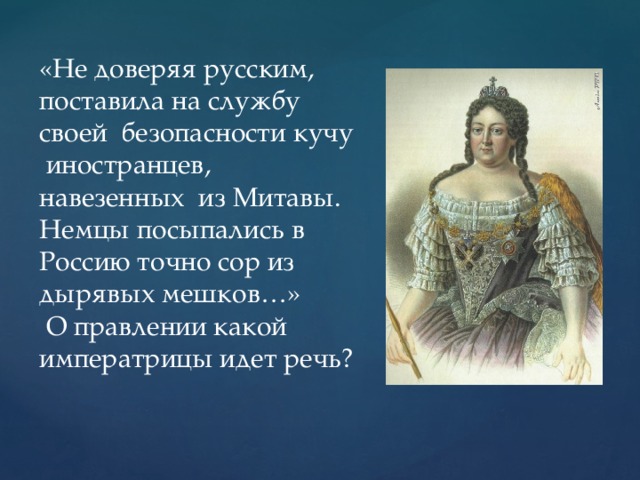 «Не доверяя русским, поставила на службу своей безопасности кучу иностранцев, навезенных из Митавы. Немцы посыпались в Россию точно сор из дырявых мешков…»  О правлении какой императрицы идет речь?