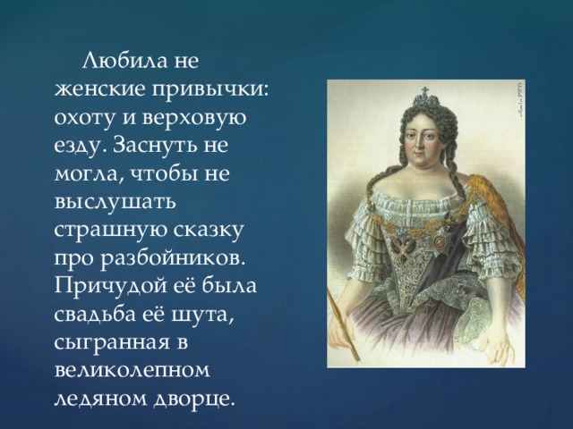 Любила не женские привычки: охоту и верховую езду. Заснуть не могла, чтобы не выслушать страшную сказку про разбойников. Причудой её была свадьба её шута, сыгранная в великолепном ледяном дворце.