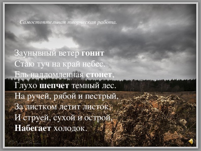 Самостоятельная творческая работа.    Заунывный ветер гонит Стаю туч на край небес. Ель надломленная стонет , Глухо шепчет темный лес. На ручей, рябой и пестрый, За листком летит листок, И струей, сухой и острой, Набегает холодок.