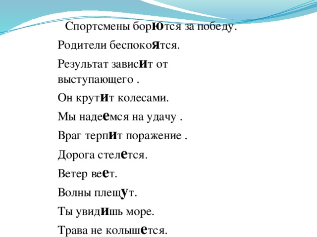 Спортсмены бор ю тся за победу. Родители беспоко я тся. Результат завис и т от выступающего . Он крут и т колесами. Мы наде е мся на удачу . Враг терп и т поражение . Дорога стел е тся. Ветер ве е т. Волны плещ у т. Ты увид и шь море. Трава не колыш е тся.