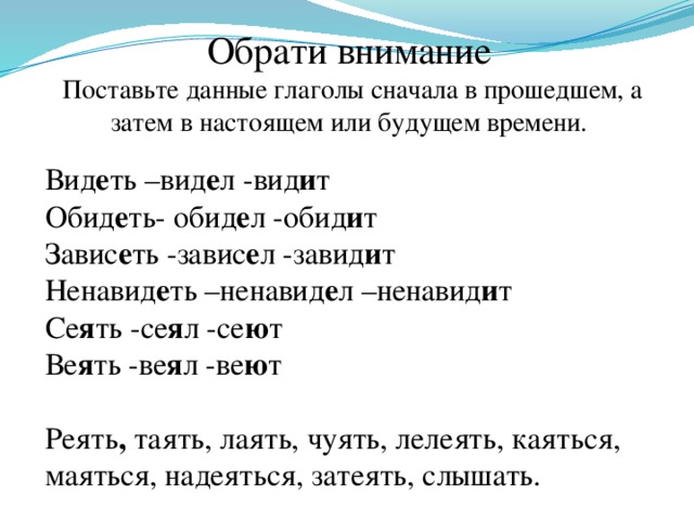 Обрати внимание   Поставьте данные глаголы сначала в прошедшем, а затем в настоящем или будущем времени.   Вид е ть –вид е л -вид и т Обид е ть- обид е л -обид и т Завис е ть -завис е л -завид и т Ненавид е ть –ненавид е л –ненавид и т Се я ть -се я л -се ю т Ве я ть -ве я л -ве ю т   Реять , таять, лаять, чуять, лелеять, каяться, маяться, надеяться, затеять, слышать.