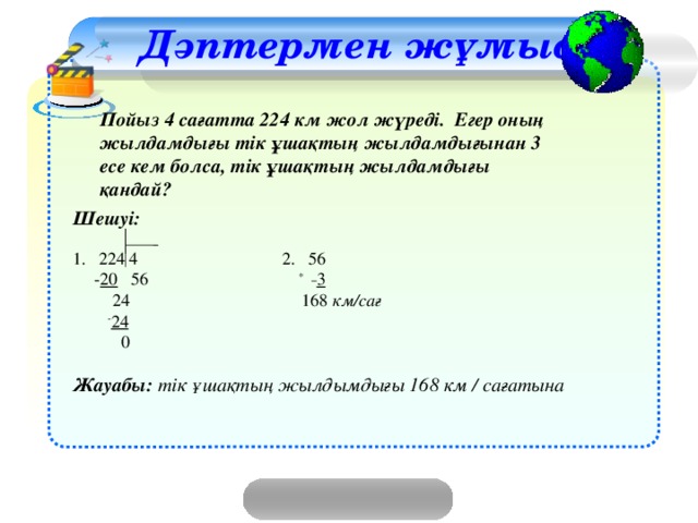 Дәптермен жұмыс Пойыз 4 сағатта 224 км жол жүреді. Егер оның жылдамдығы тік ұшақтың жылдамдығынан 3 есе кем болса, тік ұшақтың жылдамдығы қандай? Шешуі:  1.  224 4   2. 56  - 20 56 *  3  24 168 км/сағ  - 24  0 Жауабы: тік ұшақтың жылдымдығы 168 км / сағатына