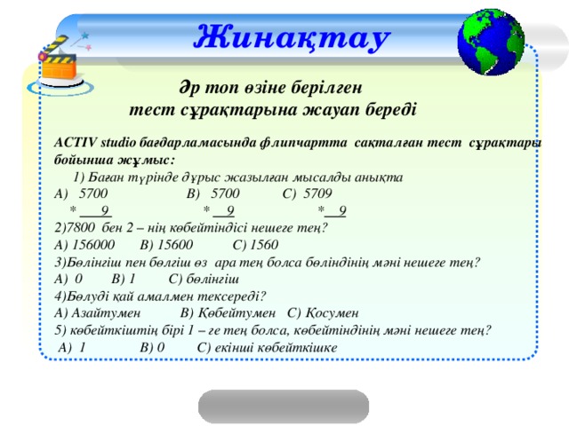 Жинақтау Әр топ өзіне берілген тест сұрақтарына жауап береді ACTIV studio бағдарламасында флипчартта сақталған тест сұрақтары бойынша жұмыс:   1) Баған түрінде дұрыс жазылған мысалды анықта А) 5700 В) 5700   С) 5709  * 9 * 9 * 9 2)7800 бен 2 – нің көбейтіндісі нешеге тең? А) 156000  В) 15600 С) 1560 3)Бөлінгіш пен бөлгіш өз ара тең болса бөліндінің мәні нешеге тең? А) 0   В) 1   С) бөлінгіш 4)Бөлуді қай амалмен тексереді? А) Азайтумен В) Қөбейтумен С) Қосумен 5) көбейткіштің бірі 1 – ге тең болса, көбейтіндінің мәні нешеге тең?  А) 1   В) 0   С) екінші көбейткішке