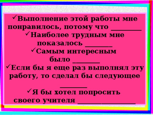 Выполнение этой работы мне понравилось, потому что _________ Наиболее трудным мне показалось ________ Самым интересным было ________ Если бы я еще раз выполнял эту работу, то сделал бы следующее ________ Я бы хотел попросить