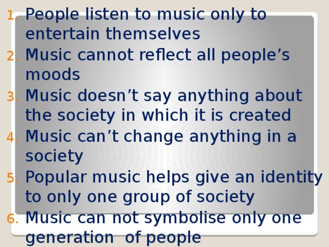 People listen to music only to entertain themselves Music cannot reflect all people’s moods Music doesn’t say anything about the society in which it is created Music can’t change anything in a society Popular music helps give an identity to only one group of society Music can not symbolise only one generation of people