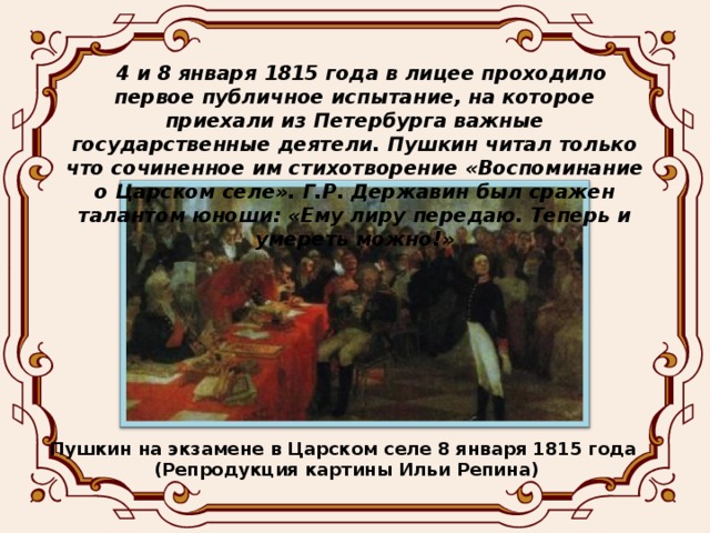 4 и 8 января 1815 года в лицее проходило первое публичное испытание, на которое приехали из Петербурга важные государственные деятели. Пушкин читал только что сочиненное им стихотворение «Воспоминание о Царском селе». Г.Р. Державин был сражен талантом юноши: «Ему лиру передаю. Теперь и умереть можно!»  Пушкин на экзамене в Царском селе 8 января 1815 года (Репродукция картины Ильи Репина)