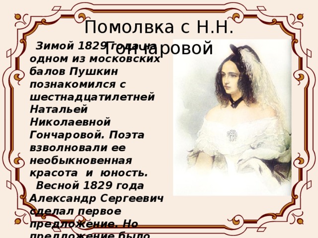 Помолвка с Н.Н. Гончаровой Зимой 1829 года на одном из московских балов Пушкин познакомился с шестнадцатилетней Натальей Николаевной Гончаровой. Поэта взволновали ее необыкновенная красота и юность. Весной 1829 года Александр Сергеевич сделал первое предложение. Но предложение было принято только с 4 раза, и 6 мая 1830 года состоялась долгожданная помолвка.