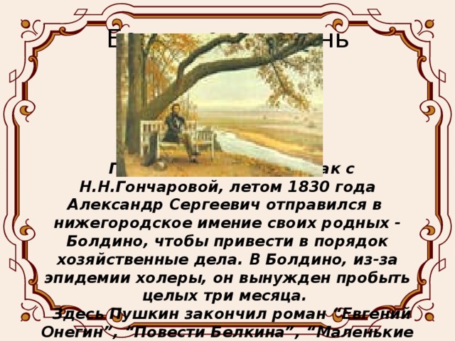 Болдинская осень Получив согласие на брак с Н.Н.Гончаровой, летом 1830 года Александр Сергеевич отправился в нижегородское имение своих родных - Болдино, чтобы привести в порядок хозяйственные дела. В Болдино, из-за эпидемии холеры, он вынужден пробыть целых три месяца. Здесь Пушкин закончил роман “Евгений Онегин”, “Повести Белкина”, “Маленькие трагедии”, “Сказку о попе и работнике его Балде”, 30 стихотворений.