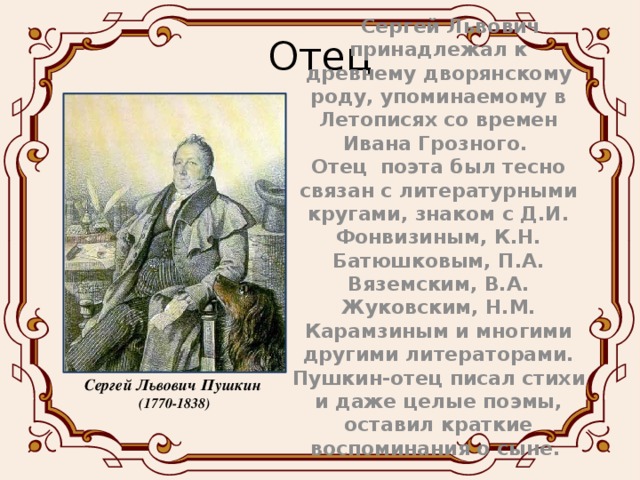 Отец  Сергей Львович принадлежал к древнему дворянскому роду, упоминаемому в Летописях со времен Ивана Грозного. Отец поэта был тесно связан с литературными кругами, знаком с Д.И. Фонвизиным, К.Н. Батюшковым, П.А. Вяземским, В.А. Жуковским, Н.М. Карамзиным и многими другими литераторами. Пушкин-отец писал стихи и даже целые поэмы, оставил краткие воспоминания о сыне. Сергей Львович Пушкин (1770-1838)