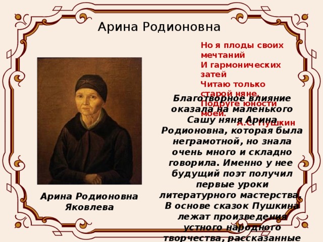 Арина Родионовна Но я плоды своих мечтаний И гармонических затей Читаю только старой няне, Подруге юности моей. А.С. Пушкин Благотворное влияние оказала на маленького Сашу няня Арина Родионовна, которая была неграмотной, но знала очень много и складно говорила. Именно у нее будущий поэт получил первые уроки литературного мастерства. В основе сказок Пушкина лежат произведения устного народного творчества, рассказанные Ариной Родионовной. Арина Родионовна Яковлева