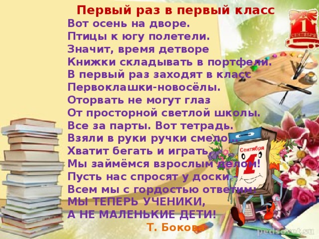 Первый раз в первый класс Вот осень на дворе. Птицы к югу полетели. Значит, время детворе Книжки складывать в портфели. В первый раз заходят в класс Первоклашки-новосёлы. Оторвать не могут глаз От просторной светлой школы. Все за парты. Вот тетрадь. Взяли в руки ручки смело… Хватит бегать и играть, Мы займёмся взрослым делом! Пусть нас спросят у доски – Всем мы с гордостью ответим: МЫ ТЕПЕРЬ УЧЕНИКИ, А НЕ МАЛЕНЬКИЕ ДЕТИ! Т. Бокова