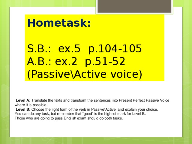 Hometask:   S.B.: ex.5 p.104-105  A.B.: ex.2 p.51-52 (Passive\Active voice)  Level A: Translate the texts and transform the sentences into Present Perfect Passive Voice where it is possible .  Level B: Choose the right form of the verb in Passive\Active and explain your choice. You can do any task, but remember that “good” is the highest mark for Level B. Those who are going to pass English exam should do both tasks.