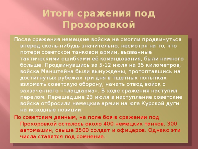 Итоги сражения под Прохоровкой После сражения немецкие войска не смогли продвинуться вперед сколь-нибудь значительно, несмотря на то, что потери советской танковой армии, вызванные тактическими ошибками её командования, были намного больше. Продвинувшись за 5-12 июля на 35 километров, войска Манштейна были вынуждены, протоптавшись на достигнутых рубежах три дня в тщетных попытках взломать советскую оборону, начать отвод войск с захваченного «плацдарма». В ходе сражения наступил перелом. Перешедшие 23 июля в наступление советские войска отбросили немецкие армии на юге Курской дуги на исходные позиции. По советским данным, на поле боя в сражении под Прохоровкой осталось около 400 немецких танков, 300 автомашин, свыше 3500 солдат и офицеров. Однако эти числа ставятся под сомнение.