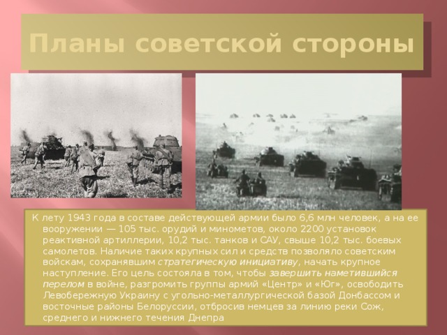 Планы советской стороны К лету 1943 года в составе действующей армии было 6,6 млн человек, а на ее вооружении — 105 тыс. орудий и минометов, около 2200 установок реактивной артиллерии, 10,2 тыс. танков и САУ, свыше 10,2 тыс. боевых самолетов. Наличие таких крупных сил и средств позволяло советским войскам, сохранявшим стратегическую инициативу , начать крупное наступление. Его цель состояла в том, чтобы завершить наметившийся перелом в войне, разгромить группы армий «Центр» и «Юг», освободить Левобережную Украину с угольно-металлургической базой Донбассом и восточные районы Белоруссии, отбросив немцев за линию реки Сож, среднего и нижнего течения Днепра