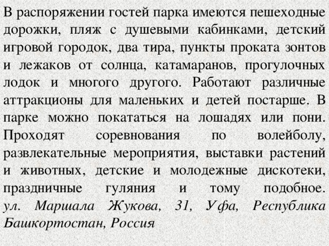 В распоряжении гостей парка имеются пешеходные дорожки, пляж с душевыми кабинками, детский игровой городок, два тира, пункты проката зонтов и лежаков от солнца, катамаранов, прогулочных лодок и многого другого. Работают различные аттракционы для маленьких и детей постарше. В парке можно покататься на лошадях или пони. Проходят соревнования по волейболу, развлекательные мероприятия, выставки растений и животных, детские и молодежные дискотеки, праздничные гуляния и тому подобное.  ул. Маршала Жукова, 31, Уфа, Республика Башкортостан, Россия