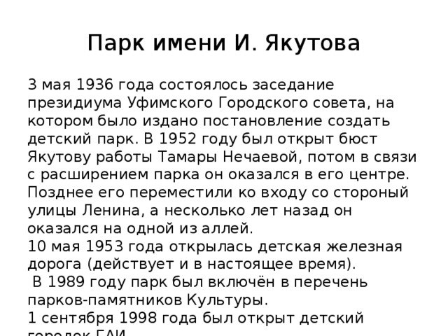 Парк имени И. Якутова 3 мая 1936 года состоялось заседание президиума Уфимского Городского совета, на котором было издано постановление создать детский парк. В 1952 году был открыт бюст Якутову работы Тамары Нечаевой, потом в связи с расширением парка он оказался в его центре. Позднее его переместили ко входу со стороный улицы Ленина, а несколько лет назад он оказался на одной из аллей.  10 мая 1953 года открылась детская железная дорога (действует и в настоящее время).  В 1989 году парк был включён в перечень парков-памятников Культуры. 1 сентября 1998 года был открыт детский городок ГАИ.