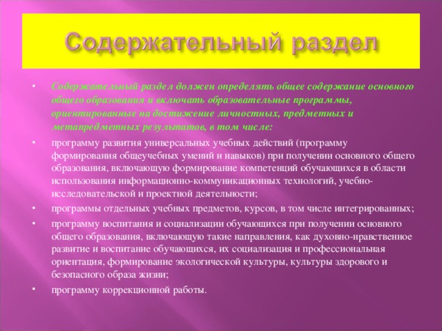 Содержательный раздел должен определять общее содержание основного общего образования и включать образовательные программы, ориентированные на достижение личностных, предметных и метапредметных результатов, в том числе: программу развития универсальных учебных действий (программу формирования общеучебных умений и навыков) при получении основного общего образования, включающую формирование компетенций обучающихся в области использования информационно-коммуникационных технологий, учебно-исследовательской и проектной деятельности; программы отдельных учебных предметов, курсов, в том числе интегрированных; программу воспитания и социализации обучающихся при получении основного общего образования, включающую такие направления, как духовно-нравственное развитие и воспитание обучающихся, их социализация и профессиональная ориентация, формирование экологической культуры, культуры здорового и безопасного образа жизни; программу коррекционной работы.