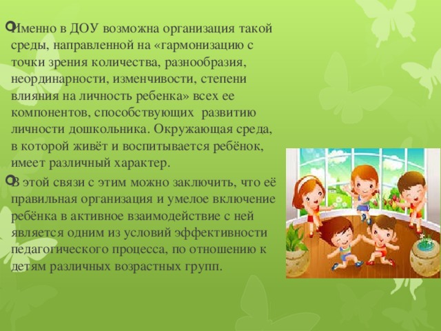 Именно в ДОУ возможна организация такой среды, направленной на «гармонизацию с точки зрения количества, разнообразия, неординарности, изменчивости, степени влияния на личность ребенка» всех ее компонентов, способствующих развитию личности дошкольника. Окружающая среда, в которой живёт и воспитывается ребёнок, имеет различный характер. В этой связи с этим можно заключить, что её правильная организация и умелое включение ребёнка в активное взаимодействие с ней является одним из условий эффективности педагогического процесса, по отношению к детям различных возрастных групп.