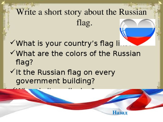 Write a short story about the Russian flag. What is your country’s flag like? What are the colors of the Russian flag? It the Russian flag on every government building? When is it on display? Назад