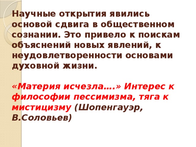 Научные открытия явились основой сдвига в общественном сознании. Это привело к поискам объяснений новых явлений, к неудовлетворенности основами духовной жизни.   «Материя исчезла….» Интерес к философии пессимизма, тяга к мистицизму (Шопенгауэр, В.Соловьев)