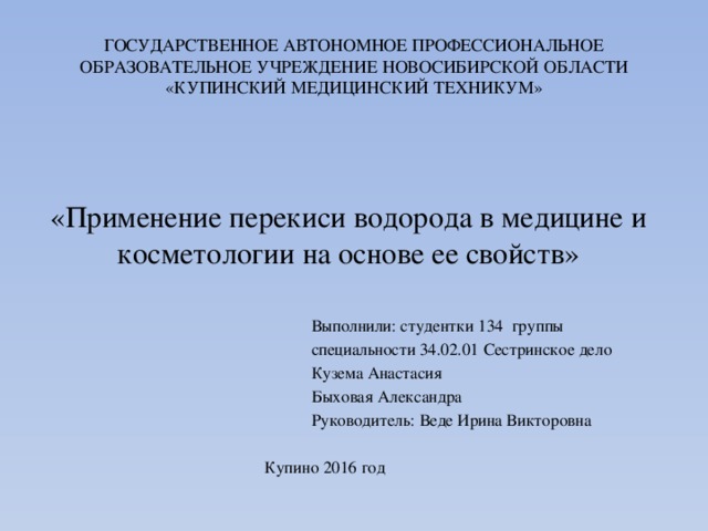 ГОСУДАРСТВЕННОЕ АВТОНОМНОЕ ПРОФЕССИОНАЛЬНОЕ ОБРАЗОВАТЕЛЬНОЕ УЧРЕЖДЕНИЕ НОВОСИБИРСКОЙ ОБЛАСТИ «КУПИНСКИЙ МЕДИЦИНСКИЙ ТЕХНИКУМ» «Применение перекиси водорода в медицине и косметологии на основе ее свойств»  Выполнили: студентки 134 группы  специальности 34.02.01 Сестринское дело  Кузема Анастасия  Быховая Александра  Руководитель: Веде Ирина Викторовна  Купино 2016 год