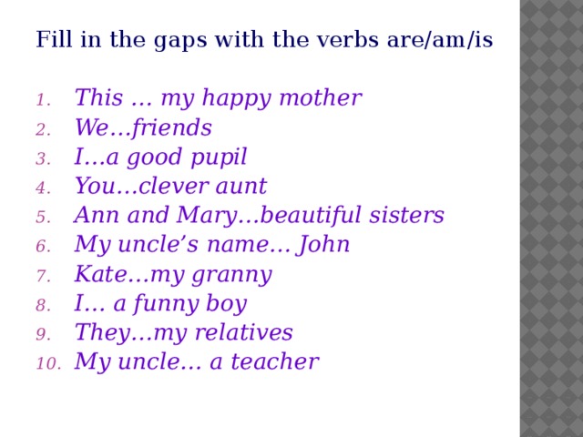 Fill in the gaps with the verbs are/am/is This … my happy mother We…friends I…a good pupil You…clever aunt Ann and Mary…beautiful sisters My uncle’s name… John Kate…my granny  I… a funny boy They…my relatives My uncle… a teacher