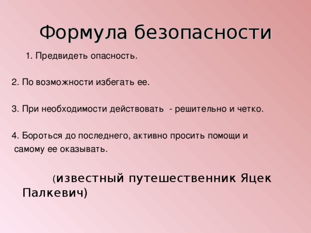 Формула безопасности 1. Предвидеть опасность. 1. Предвидеть опасность. 2. По возможности избегать ее. 3. При необходимости действовать - решительно и четко. 4. Бороться до последнего, активно просить помощи и  самому ее оказывать.  ( известный путешественник Яцек Палкевич)