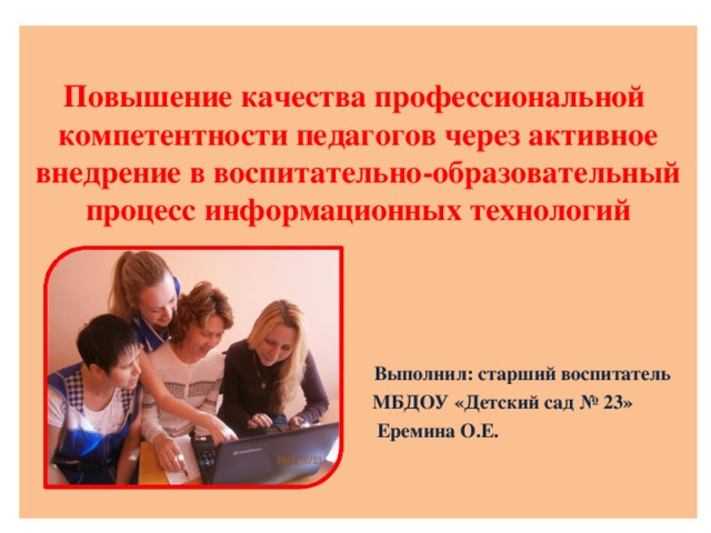 Повышение качества профессиональной компетентности педагогов через активное внедрение в воспитательно-образовательный процесс информационных технологий   Выполнил: старший воспитатель  МБДОУ «Детский сад № 23»  Еремина О.Е.  