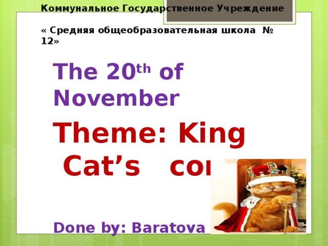 Коммунальное Государственное Учреждение  « Средняя общеобразовательная школа № 12»   The 20 th of November Theme: King Cat’s corner  Done by: Baratova S.E.
