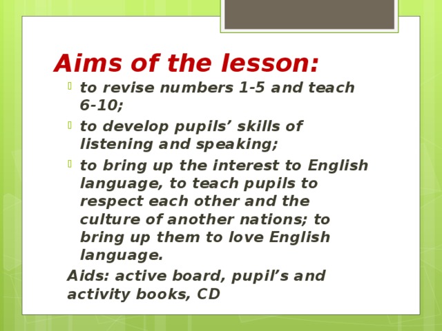 Aims of the lesson: to revise numbers 1-5 and teach 6-10; to develop pupils’ skills of listening and speaking; to bring up the interest to English language, to teach pupils to respect each other and the culture of another nations; to bring up them to love English language.  Aids: active board, pupil’s and activity books, CD