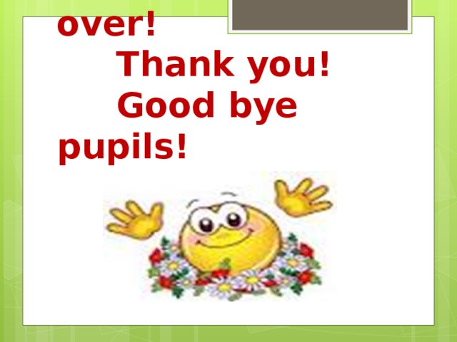 The lesson is over!  Thank you!  Good bye pupils!