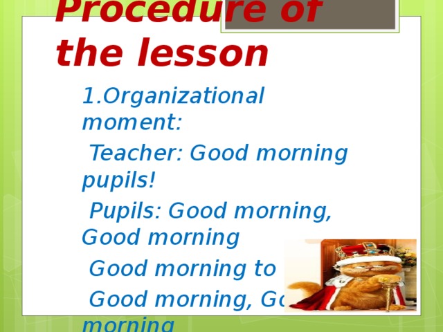 Procedure of the lesson 1.Organizational moment:  Teacher: Good morning pupils!  Pupils: Good morning, Good morning  Good morning to You!  Good morning, Good morning  We are glad to see You!  Teacher: I am glad to see you too.