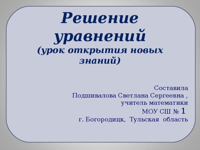 Решение уравнений  (урок открытия новых знаний) Составила  Подшивалова Светлана Сергеевна , учитель математики МОУ СШ № 1  г. Богородицк, Тульская область